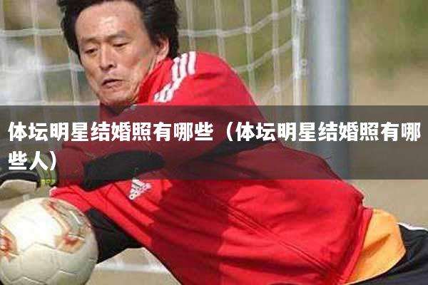 体坛明星结婚照有哪些(体坛明星结婚照有哪些人)