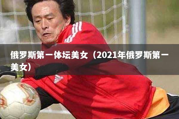 俄罗斯第一体坛美女（2021年俄罗斯第一美女）