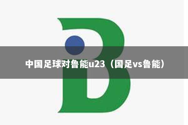 中国足球对鲁能u23(国足vs鲁能)