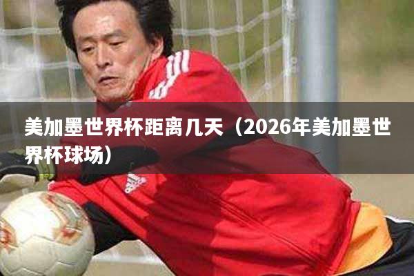 美加墨世界杯距离几天(2026年美加墨世界杯球场)